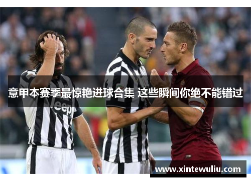 意甲本赛季最惊艳进球合集 这些瞬间你绝不能错过 意甲本赛季最惊艳进球合集 这些瞬间你绝不能错过