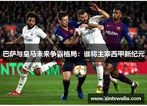 巴萨与皇马未来争霸格局：谁将主宰西甲新纪元