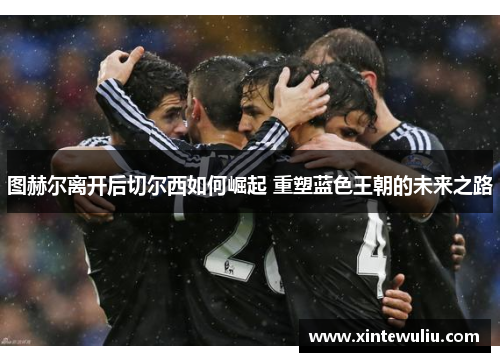 图赫尔离开后切尔西如何崛起 重塑蓝色王朝的未来之路 图赫尔离开后切尔西如何崛起 重塑蓝色王朝的未来之路
