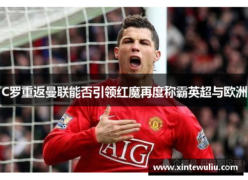 C罗重返曼联能否引领红魔再度称霸英超与欧洲 C罗重返曼联能否引领红魔再度称霸英超与欧洲