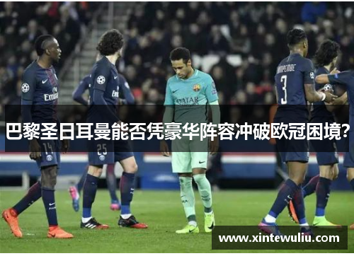 巴黎圣日耳曼能否凭豪华阵容冲破欧冠困境? 巴黎圣日耳曼能否凭豪华阵容冲破欧冠困境?