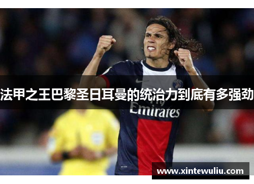 法甲之王巴黎圣日耳曼的统治力到底有多强劲 法甲之王巴黎圣日耳曼的统治力到底有多强劲