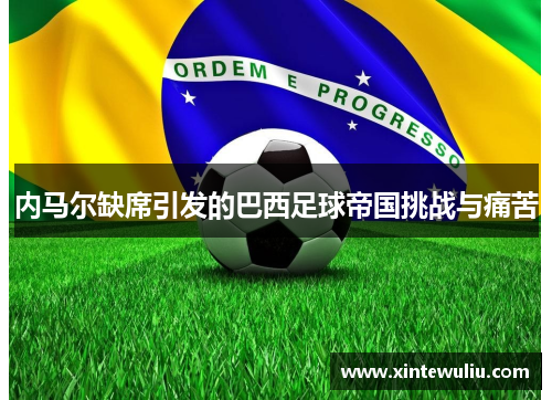 内马尔缺席引发的巴西足球帝国挑战与痛苦 内马尔缺席引发的巴西足球帝国挑战与痛苦