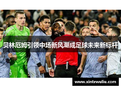 贝林厄姆引领中场新风潮成足球未来新标杆 贝林厄姆引领中场新风潮成足球未来新标杆