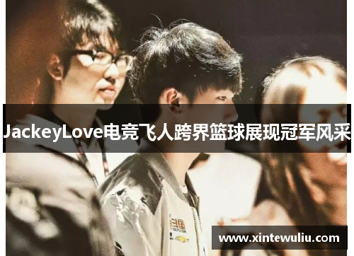 JackeyLove电竞飞人跨界篮球展现冠军风采 JackeyLove电竞飞人跨界篮球展现冠军风采