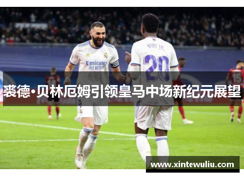 裘德·贝林厄姆引领皇马中场新纪元展望 裘德·贝林厄姆引领皇马中场新纪元展望
