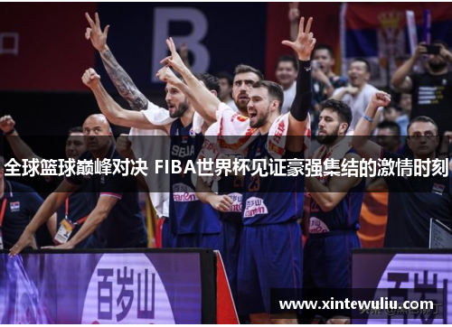 全球篮球巅峰对决 FIBA世界杯见证豪强集结的激情时刻 全球篮球巅峰对决 FIBA世界杯见证豪强集结的激情时刻