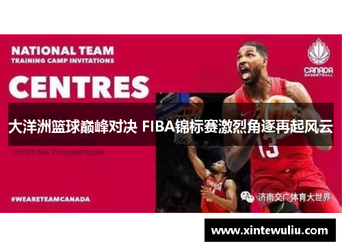 大洋洲篮球巅峰对决 FIBA锦标赛激烈角逐再起风云 大洋洲篮球巅峰对决 FIBA锦标赛激烈角逐再起风云