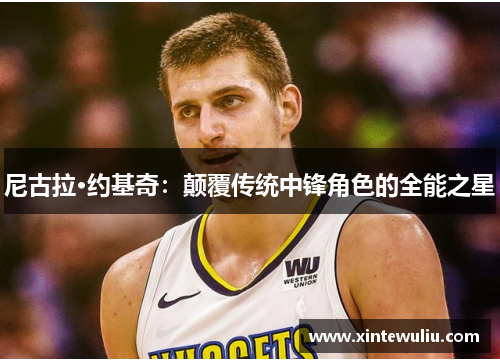 尼古拉·约基奇:颠覆传统中锋角色的全能之星 尼古拉·约基奇:颠覆传统中锋角色的全能之星