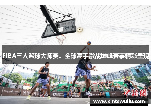 FIBA三人篮球大师赛：全球高手激战巅峰赛事精彩呈现