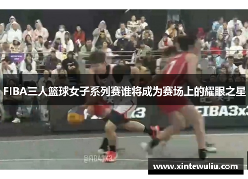 FIBA三人篮球女子系列赛谁将成为赛场上的耀眼之星