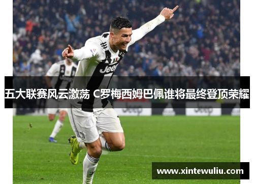五大联赛风云激荡 C罗梅西姆巴佩谁将最终登顶荣耀 五大联赛风云激荡 C罗梅西姆巴佩谁将最终登顶荣耀