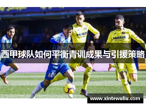 西甲球队如何平衡青训成果与引援策略 西甲球队如何平衡青训成果与引援策略